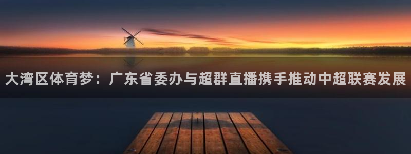 360体育在线直播无插件：大湾区体育梦：广东省委办与超群直播携手推动中超联赛发展